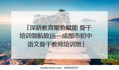 深耕教育聚势赋能 骨干培训领航致远—成都市初中语文骨干教师培训班