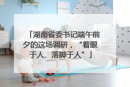 湖南省委书记端午前夕的这场调研，“着眼于人、落脚于人”