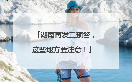 湖南再发三预警，这些地方要注意！