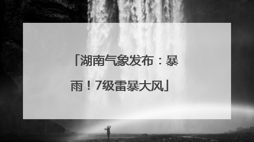 湖南气象发布：暴雨！7级雷暴大风