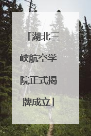 湖北三峡航空学院正式揭牌成立