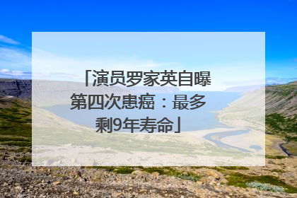 演员罗家英自曝第四次患癌：最多剩9年寿命
