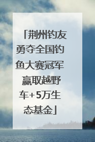 荆州钓友勇夺全国钓鱼大赛冠军 赢取越野车+5万生态基金