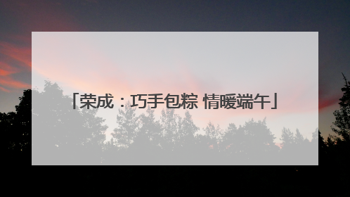 荣成：巧手包粽 情暖端午