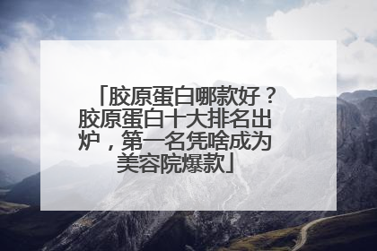 胶原蛋白哪款好？胶原蛋白十大排名出炉，第一名凭啥成为美容院爆款