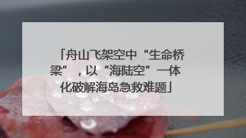 舟山飞架空中“生命桥梁”，以“海陆空”一体化破解海岛急救难题
