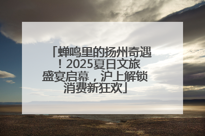 蝉鸣里的扬州奇遇！2025夏日文旅盛宴启幕，沪上解锁消费新狂欢