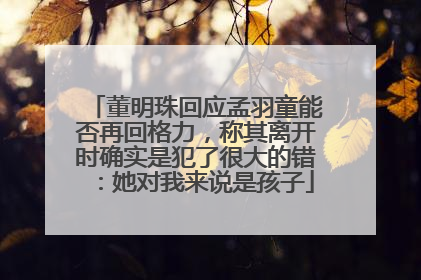 董明珠回应孟羽童能否再回格力，称其离开时确实是犯了很大的错：她对我来说是孩子
