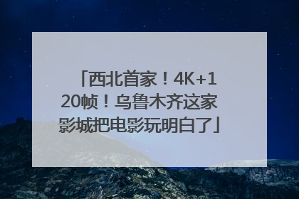西北首家！4K+120帧！乌鲁木齐这家影城把电影玩明白了