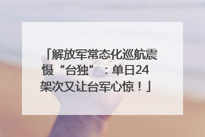 解放军常态化巡航震慑“台独”：单日24架次又让台军心惊！