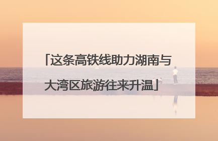 这条高铁线助力湖南与大湾区旅游往来升温