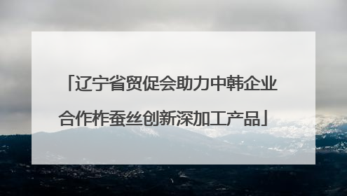 辽宁省贸促会助力中韩企业合作柞蚕丝创新深加工产品