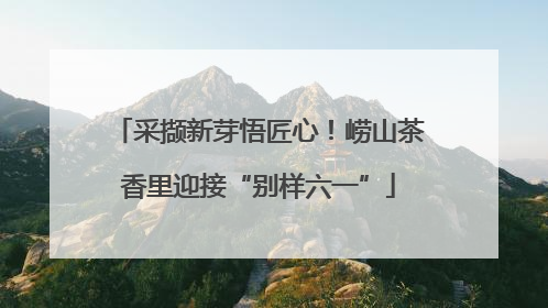 采撷新芽悟匠心！崂山茶香里迎接“别样六一”