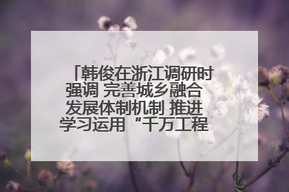 韩俊在浙江调研时强调 完善城乡融合发展体制机制 推进学习运用“千万工程”经验走深走实