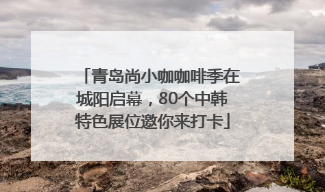 青岛尚小咖咖啡季在城阳启幕，80个中韩特色展位邀你来打卡