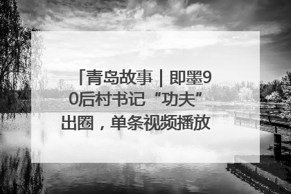 青岛故事｜即墨90后村书记“功夫”出圈，单条视频播放量过600万