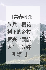 青春村余先兵：樱花树下的乡村振兴“领航人”｜先锋引领⑪