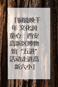 铜镜映千年 文化润童心：西安高新区博物馆“五进”活动走进高新六小