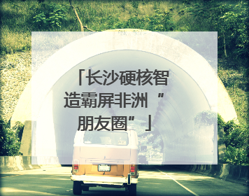 长沙硬核智造霸屏非洲“朋友圈”
