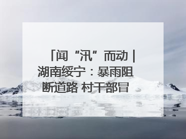 闻“汛”而动｜湖南绥宁：暴雨阻断道路 村干部冒雨抢险保畅通