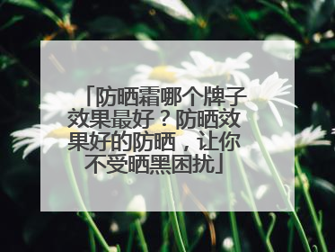 防晒霜哪个牌子效果最好？防晒效果好的防晒，让你不受晒黑困扰