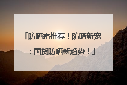 防晒霜推荐！防晒新宠：国货防晒新趋势！