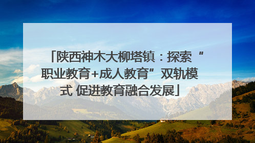 陕西神木大柳塔镇：探索“职业教育+成人教育”双轨模式 促进教育融合发展