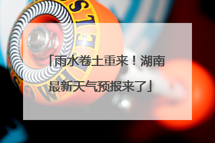 雨水卷土重来！湖南最新天气预报来了