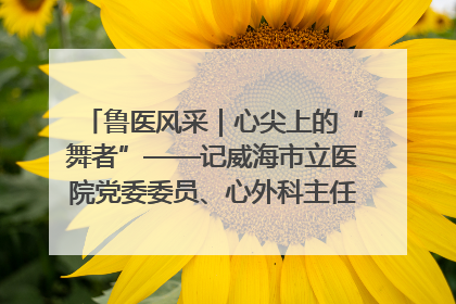 鲁医风采｜心尖上的“舞者”——记威海市立医院党委委员、心外科主任、主任医师景昊