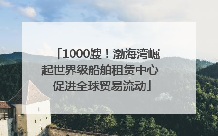 1000艘！渤海湾崛起世界级船舶租赁中心 促进全球贸易流动