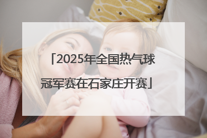 2025年全国热气球冠军赛在石家庄开赛