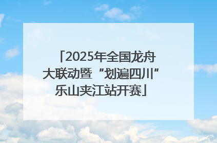2025年全国龙舟大联动暨“划遍四川”乐山夹江站开赛