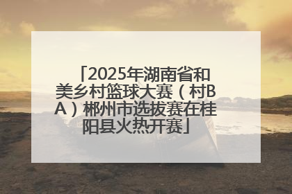 2025年湖南省和美乡村篮球大赛（村BA）郴州市选拔赛在桂阳县火热开赛