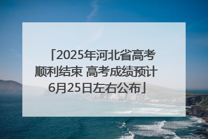 2025年河北省高考顺利结束 高考成绩预计6月25日左右公布