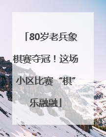 80岁老兵象棋赛夺冠！这场小区比赛“棋”乐融融