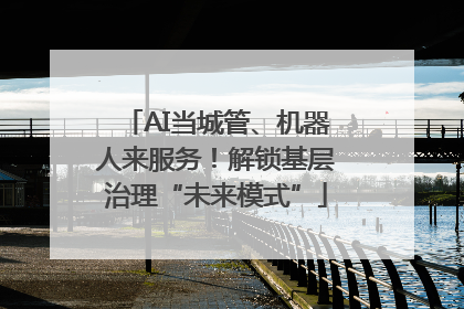 AI当城管、机器人来服务！解锁基层治理“未来模式”
